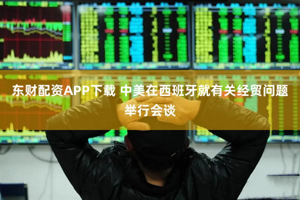 东财配资APP下载 中美在西班牙就有关经贸问题举行会谈