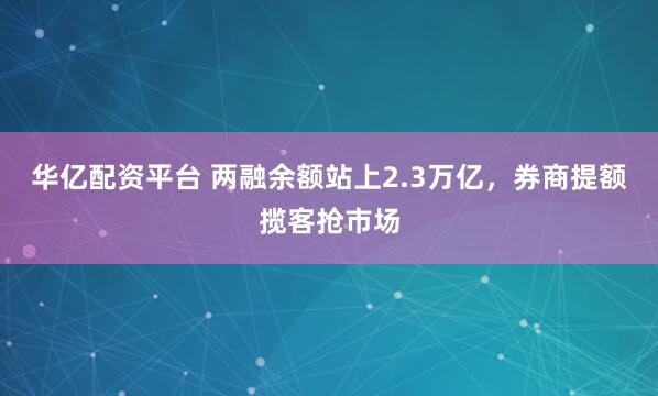 华亿配资平台 两融余额站上2.3万亿,券商提额揽客抢市场