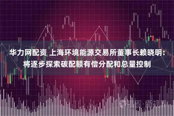 华力网配资 上海环境能源交易所董事长赖晓明：将逐步探索碳配额有偿分配和总量控制