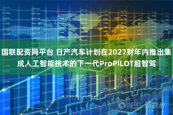 国联配资网平台 日产汽车计划在2027财年内推出集成人工智能技术的下一代ProPILOT超智驾