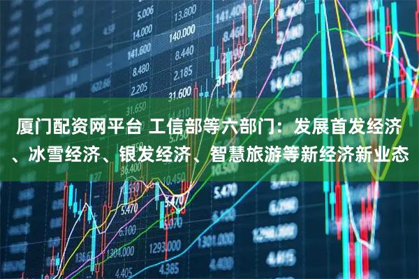厦门配资网平台 工信部等六部门：发展首发经济、冰雪经济、银发经济、智慧旅游等新经济新业态