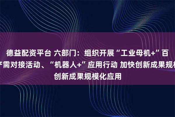 德益配资平台 六部门：组织开展“工业母机+”百行万企产需对接活动、“机器人+”应用行动 加快创新成果规模化应用