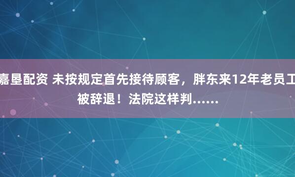 嘉垦配资 未按规定首先接待顾客，胖东来12年老员工被辞退！法院这样判......