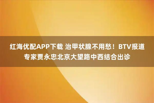 红海优配APP下载 治甲状腺不用愁！BTV报道专家贾永忠北京大望路中西结合出诊