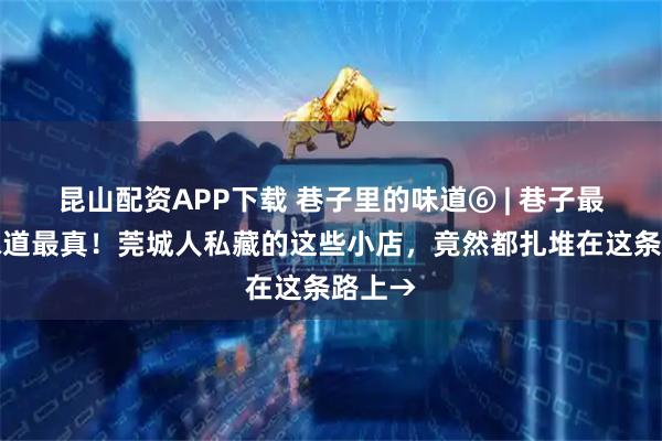 昆山配资APP下载 巷子里的味道⑥ | 巷子最深，味道最真！莞城人私藏的这些小店，竟然都扎堆在这条路上→