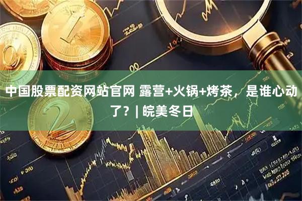 中国股票配资网站官网 露营+火锅+烤茶，是谁心动了？| 皖美冬日