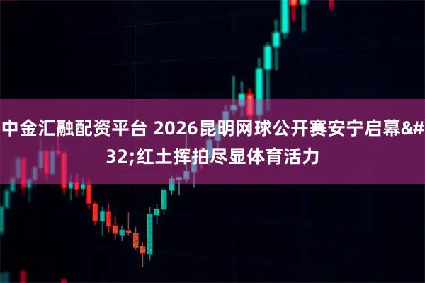 中金汇融配资平台 2026昆明网球公开赛安宁启幕 红土挥拍尽显体育活力