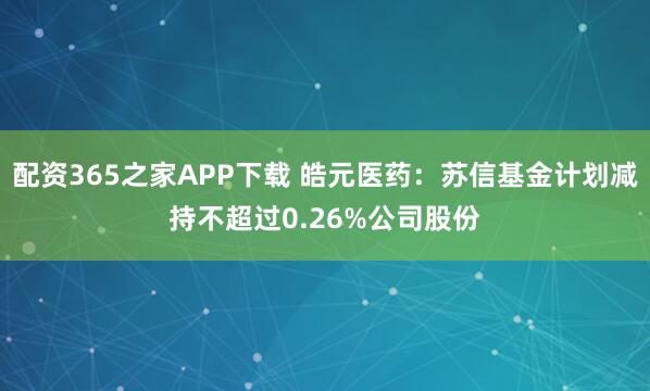 配资365之家APP下载 皓元医药：苏信基金计划减持不超过0.26%公司股份