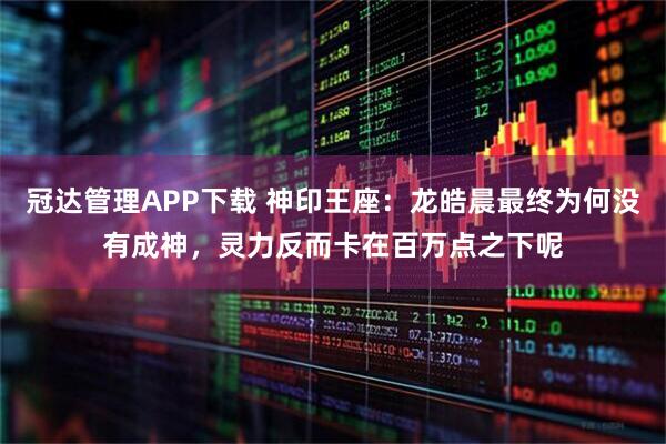 冠达管理APP下载 神印王座：龙皓晨最终为何没有成神，灵力反而卡在百万点之下呢