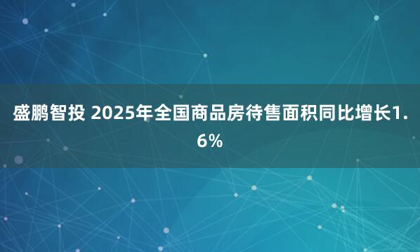 盛鹏智投 2025年全国商品房待售面积同比增长1.6%