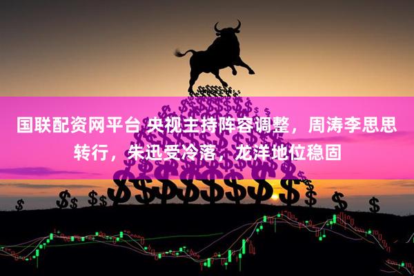 国联配资网平台 央视主持阵容调整，周涛李思思转行，朱迅受冷落，龙洋地位稳固