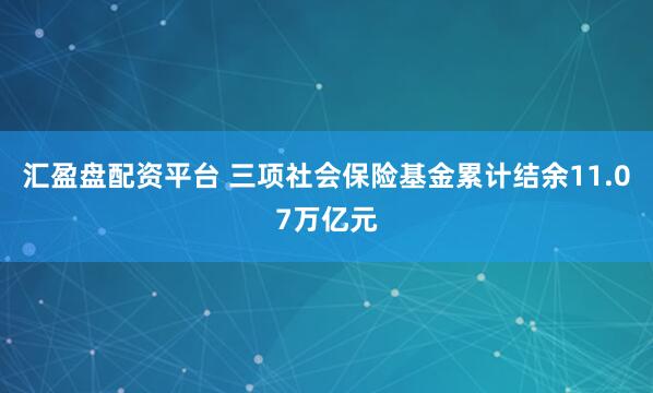 汇盈盘配资平台 三项社会保险基金累计结余11.07万亿元